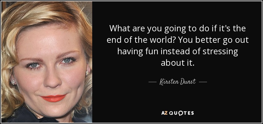 What are you going to do if it's the end of the world? You better go out having fun instead of stressing about it. - Kirsten Dunst