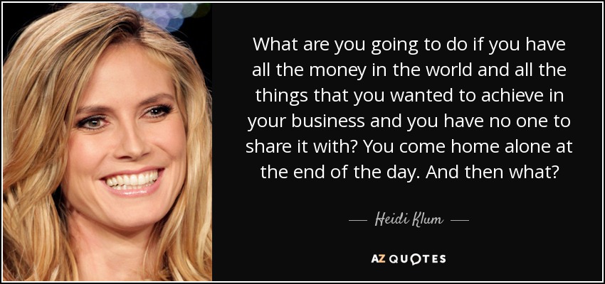 What are you going to do if you have all the money in the world and all the things that you wanted to achieve in your business and you have no one to share it with? You come home alone at the end of the day. And then what? - Heidi Klum