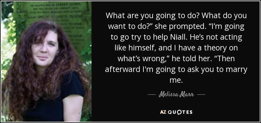 What are you going to do? What do you want to do?” she prompted. “I’m going to go try to help Niall. He’s not acting like himself, and I have a theory on what’s wrong,” he told her. “Then afterward I'm going to ask you to marry me. - Melissa Marr