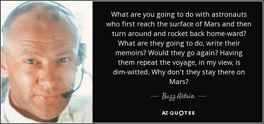 What are you going to do with astronauts who first reach the surface of Mars and then turn around and rocket back home-ward? What are they going to do, write their memoirs? Would they go again? Having them repeat the voyage, in my view, is dim-witted. Why don't they stay there on Mars? - Buzz Aldrin