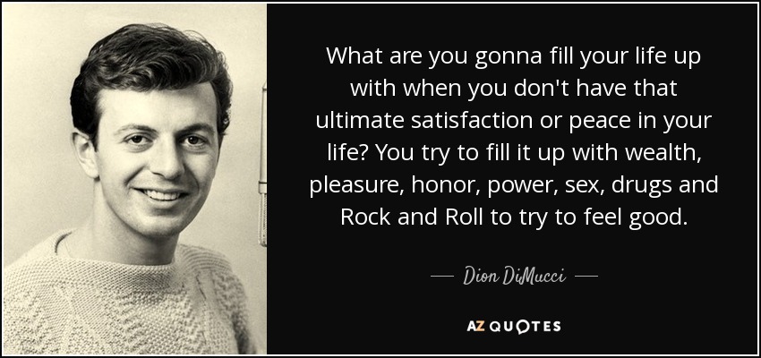 What are you gonna fill your life up with when you don't have that ultimate satisfaction or peace in your life? You try to fill it up with wealth, pleasure, honor, power, sex, drugs and Rock and Roll to try to feel good. - Dion DiMucci