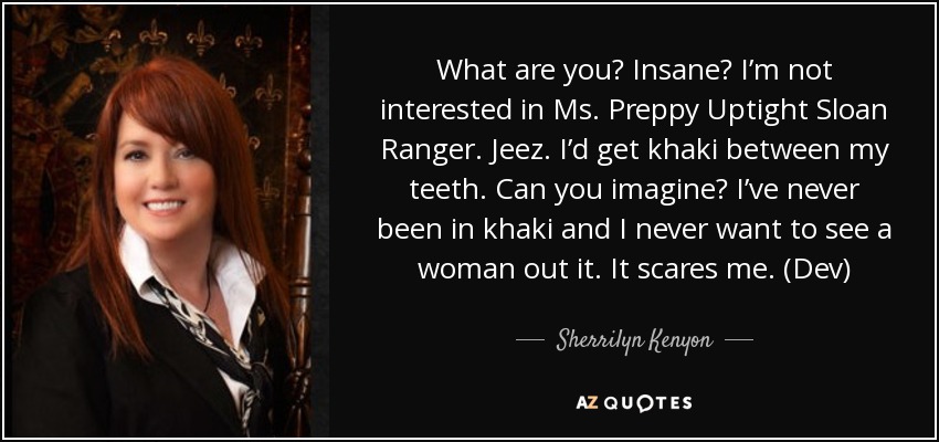 What are you? Insane? I’m not interested in Ms. Preppy Uptight Sloan Ranger. Jeez. I’d get khaki between my teeth. Can you imagine? I’ve never been in khaki and I never want to see a woman out it. It scares me. (Dev) - Sherrilyn Kenyon