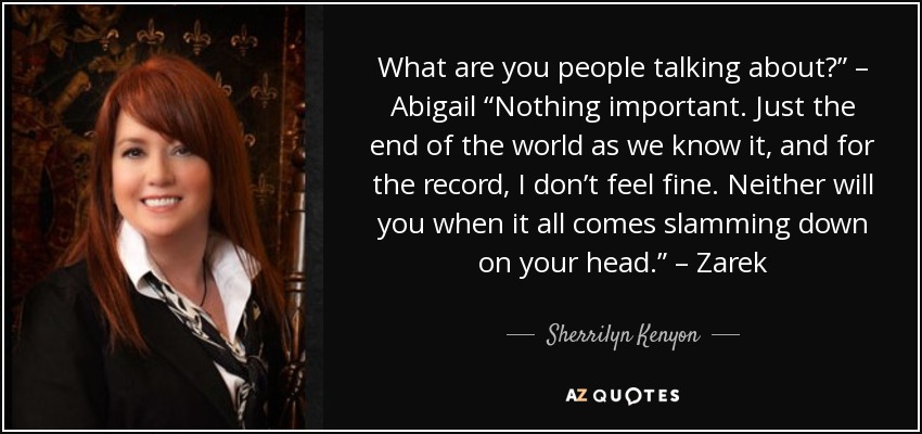 What are you people talking about?” – Abigail “Nothing important. Just the end of the world as we know it, and for the record, I don’t feel fine. Neither will you when it all comes slamming down on your head.” – Zarek - Sherrilyn Kenyon