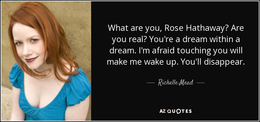 What are you, Rose Hathaway? Are you real? You're a dream within a dream. I'm afraid touching you will make me wake up. You'll disappear. - Richelle Mead