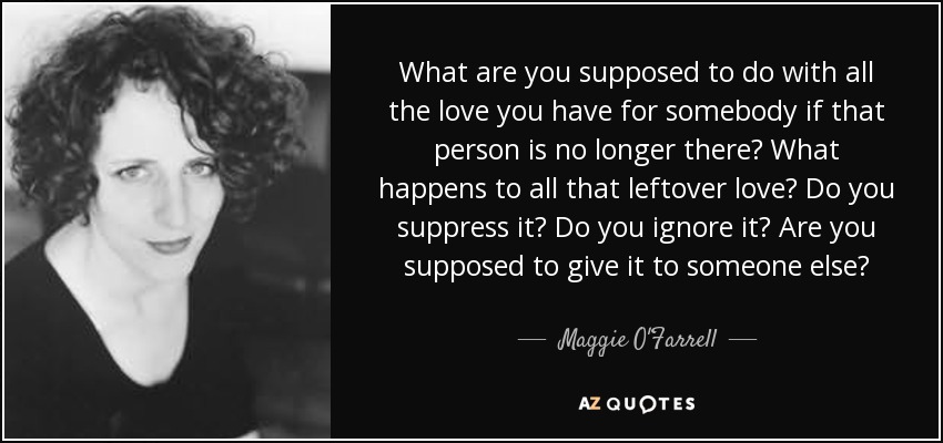 What are you supposed to do with all the love you have for somebody if that person is no longer there? What happens to all that leftover love? Do you suppress it? Do you ignore it? Are you supposed to give it to someone else? - Maggie O'Farrell