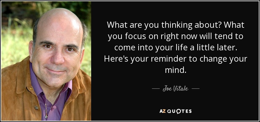 What are you thinking about? What you focus on right now will tend to come into your life a little later. Here's your reminder to change your mind. - Joe Vitale