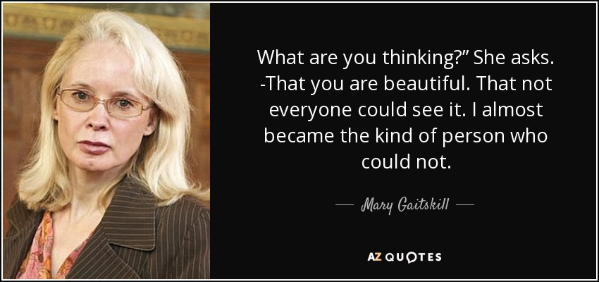 What are you thinking?” She asks. -That you are beautiful. That not everyone could see it. I almost became the kind of person who could not. - Mary Gaitskill