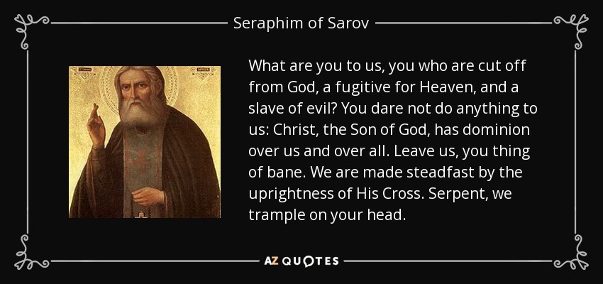 What are you to us, you who are cut off from God, a fugitive for Heaven, and a slave of evil? You dare not do anything to us: Christ, the Son of God, has dominion over us and over all. Leave us, you thing of bane. We are made steadfast by the uprightness of His Cross. Serpent, we trample on your head. - Seraphim of Sarov