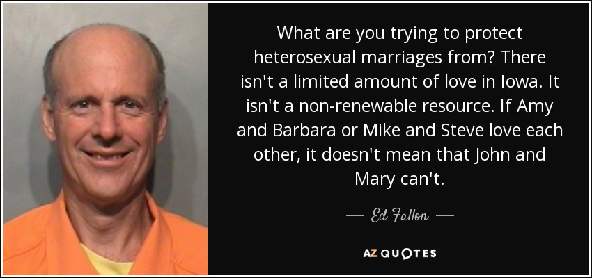 What are you trying to protect heterosexual marriages from? There isn't a limited amount of love in Iowa. It isn't a non-renewable resource. If Amy and Barbara or Mike and Steve love each other, it doesn't mean that John and Mary can't. - Ed Fallon