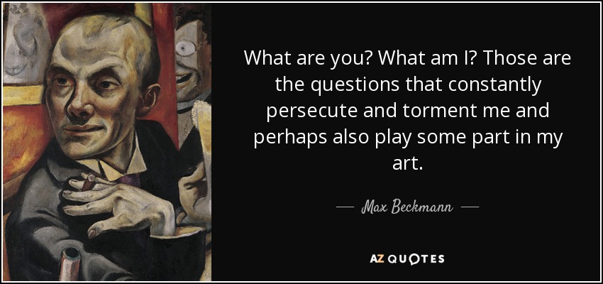 What are you? What am I? Those are the questions that constantly persecute and torment me and perhaps also play some part in my art. - Max Beckmann