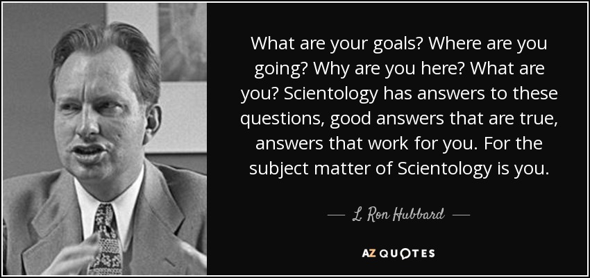What are your goals? Where are you going? Why are you here? What are you? Scientology has answers to these questions, good answers that are true, answers that work for you. For the subject matter of Scientology is you. - L. Ron Hubbard
