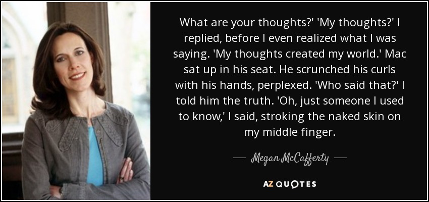 What are your thoughts?' 'My thoughts?' I replied, before I even realized what I was saying. 'My thoughts created my world.' Mac sat up in his seat. He scrunched his curls with his hands, perplexed. 'Who said that?' I told him the truth. 'Oh, just someone I used to know,' I said, stroking the naked skin on my middle finger. - Megan McCafferty