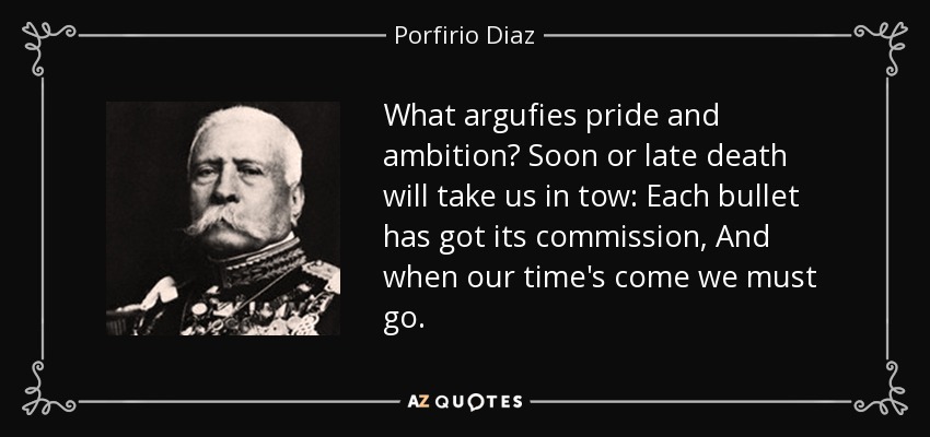 What argufies pride and ambition? Soon or late death will take us in tow: Each bullet has got its commission, And when our time's come we must go. - Porfirio Diaz