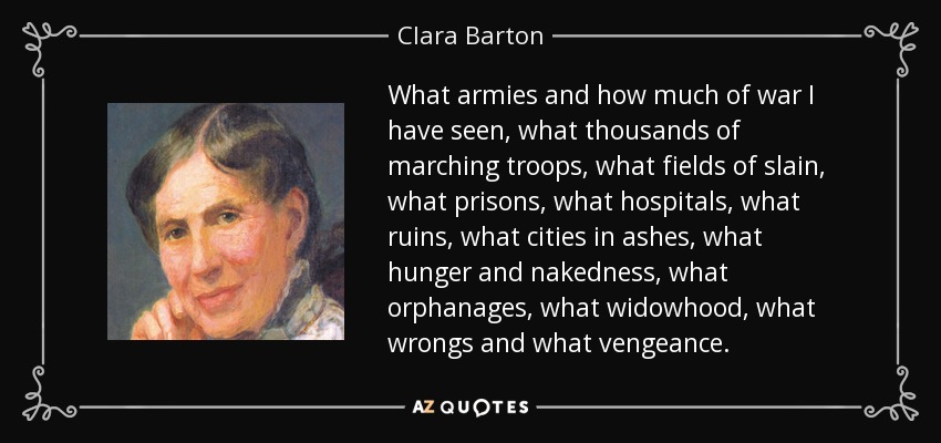 What armies and how much of war I have seen, what thousands of marching troops, what fields of slain, what prisons, what hospitals, what ruins, what cities in ashes, what hunger and nakedness, what orphanages, what widowhood, what wrongs and what vengeance. - Clara Barton