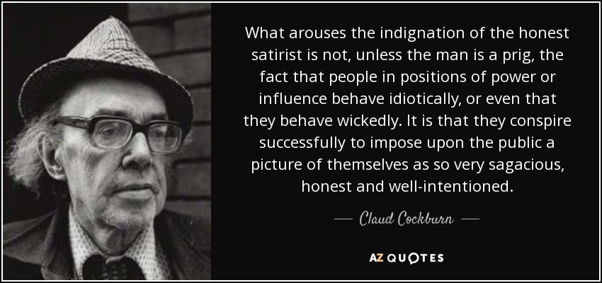 What arouses the indignation of the honest satirist is not, unless the man is a prig, the fact that people in positions of power or influence behave idiotically, or even that they behave wickedly. It is that they conspire successfully to impose upon the public a picture of themselves as so very sagacious, honest and well-intentioned. - Claud Cockburn