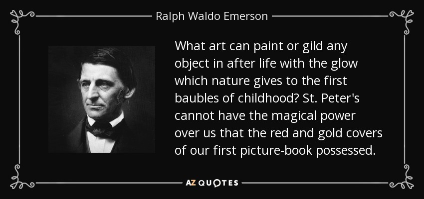 What art can paint or gild any object in after life with the glow which nature gives to the first baubles of childhood? St. Peter's cannot have the magical power over us that the red and gold covers of our first picture-book possessed. - Ralph Waldo Emerson