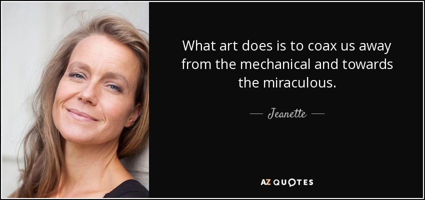 What art does is to coax us away from the mechanical and towards the miraculous. - Jeanette