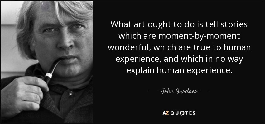 What art ought to do is tell stories which are moment-by-moment wonderful, which are true to human experience, and which in no way explain human experience. - John Gardner