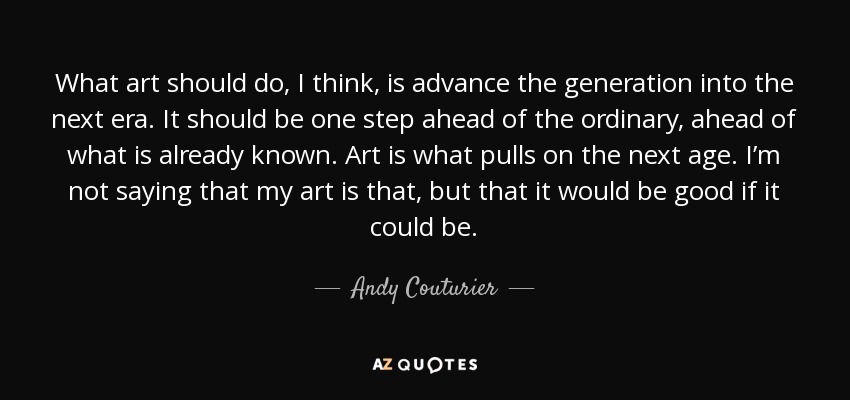 What art should do, I think, is advance the generation into the next era. It should be one step ahead of the ordinary, ahead of what is already known. Art is what pulls on the next age. I’m not saying that my art is that, but that it would be good if it could be. - Andy Couturier