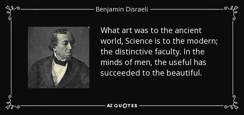 What art was to the ancient world, Science is to the modern; the distinctive faculty. In the minds of men, the useful has succeeded to the beautiful. - Benjamin Disraeli