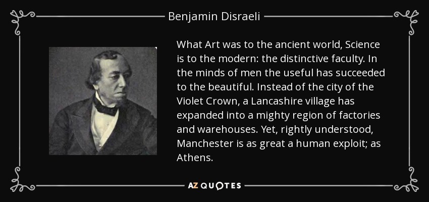 What Art was to the ancient world, Science is to the modern: the distinctive faculty. In the minds of men the useful has succeeded to the beautiful. Instead of the city of the Violet Crown, a Lancashire village has expanded into a mighty region of factories and warehouses. Yet, rightly understood, Manchester is as great a human exploit; as Athens. - Benjamin Disraeli