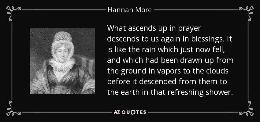 What ascends up in prayer descends to us again in blessings. It is like the rain which just now fell, and which had been drawn up from the ground in vapors to the clouds before it descended from them to the earth in that refreshing shower. - Hannah More