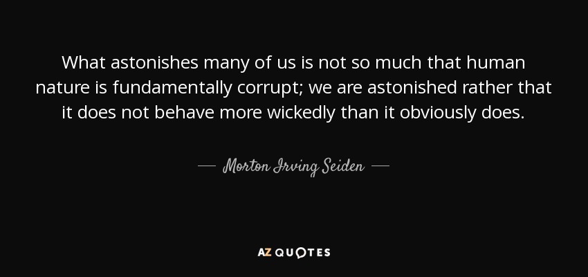 What astonishes many of us is not so much that human nature is fundamentally corrupt; we are astonished rather that it does not behave more wickedly than it obviously does. - Morton Irving Seiden