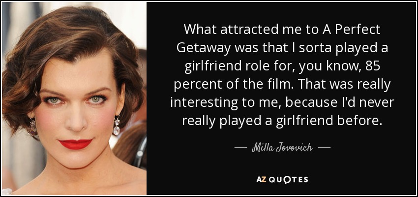 What attracted me to A Perfect Getaway was that I sorta played a girlfriend role for, you know, 85 percent of the film. That was really interesting to me, because I'd never really played a girlfriend before. - Milla Jovovich