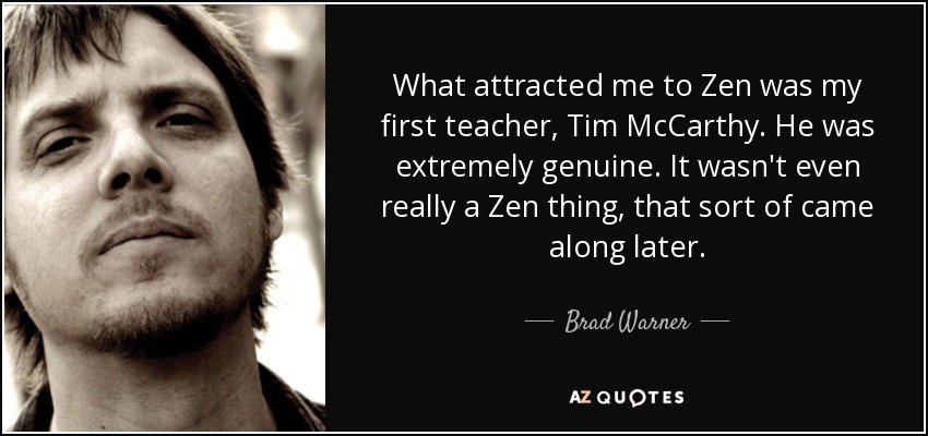 What attracted me to Zen was my first teacher, Tim McCarthy. He was extremely genuine. It wasn't even really a Zen thing, that sort of came along later. - Brad Warner