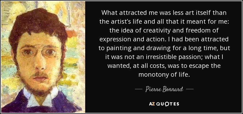 What attracted me was less art itself than the artist’s life and all that it meant for me: the idea of creativity and freedom of expression and action. I had been attracted to painting and drawing for a long time, but it was not an irresistible passion; what I wanted, at all costs, was to escape the monotony of life. - Pierre Bonnard