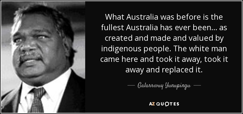 What Australia was before is the fullest Australia has ever been... as created and made and valued by indigenous people. The white man came here and took it away, took it away and replaced it. - Galarrwuy Yunupingu