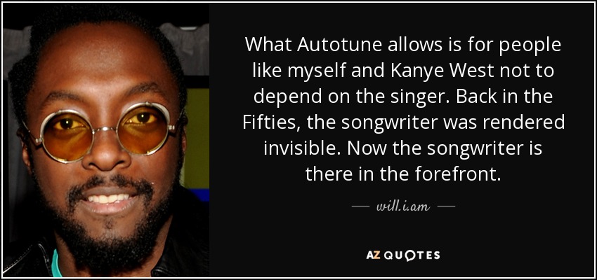 What Autotune allows is for people like myself and Kanye West not to depend on the singer. Back in the Fifties, the songwriter was rendered invisible. Now the songwriter is there in the forefront. - will.i.am