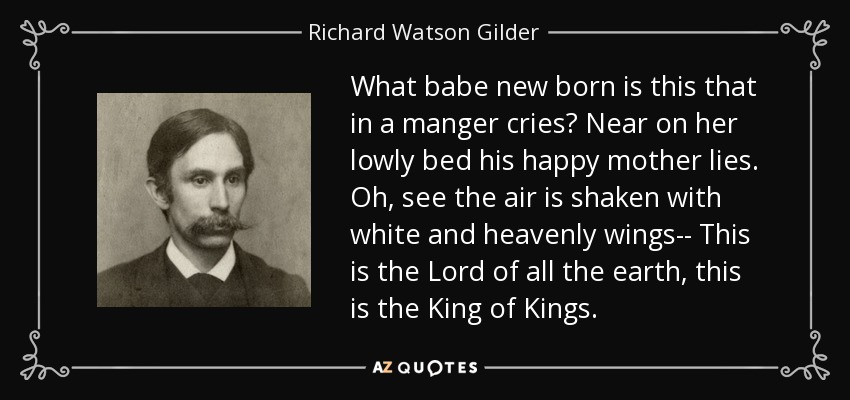 What babe new born is this that in a manger cries? Near on her lowly bed his happy mother lies. Oh, see the air is shaken with white and heavenly wings-- This is the Lord of all the earth, this is the King of Kings. - Richard Watson Gilder