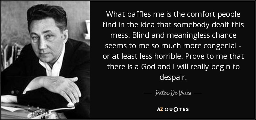 What baffles me is the comfort people find in the idea that somebody dealt this mess. Blind and meaningless chance seems to me so much more congenial - or at least less horrible. Prove to me that there is a God and I will really begin to despair. - Peter De Vries