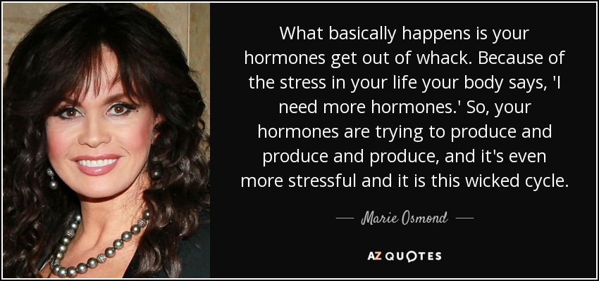 What basically happens is your hormones get out of whack. Because of the stress in your life your body says, 'I need more hormones.' So, your hormones are trying to produce and produce and produce, and it's even more stressful and it is this wicked cycle. - Marie Osmond