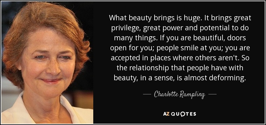 What beauty brings is huge. It brings great privilege, great power and potential to do many things. If you are beautiful, doors open for you; people smile at you; you are accepted in places where others aren't. So the relationship that people have with beauty, in a sense, is almost deforming. - Charlotte Rampling