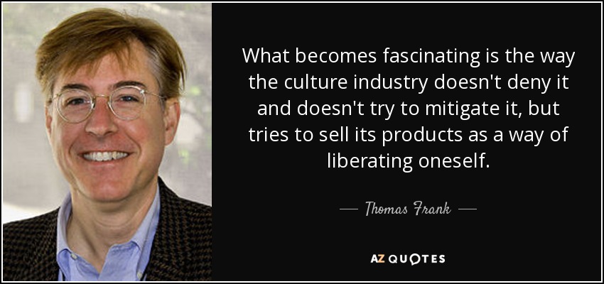 What becomes fascinating is the way the culture industry doesn't deny it and doesn't try to mitigate it, but tries to sell its products as a way of liberating oneself. - Thomas Frank