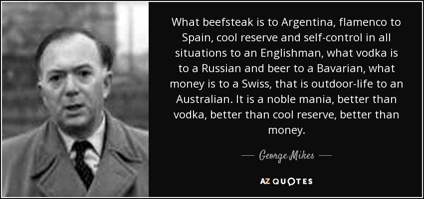 What beefsteak is to Argentina, flamenco to Spain, cool reserve and self-control in all situations to an Englishman, what vodka is to a Russian and beer to a Bavarian, what money is to a Swiss, that is outdoor-life to an Australian. It is a noble mania, better than vodka, better than cool reserve, better than money. - George Mikes