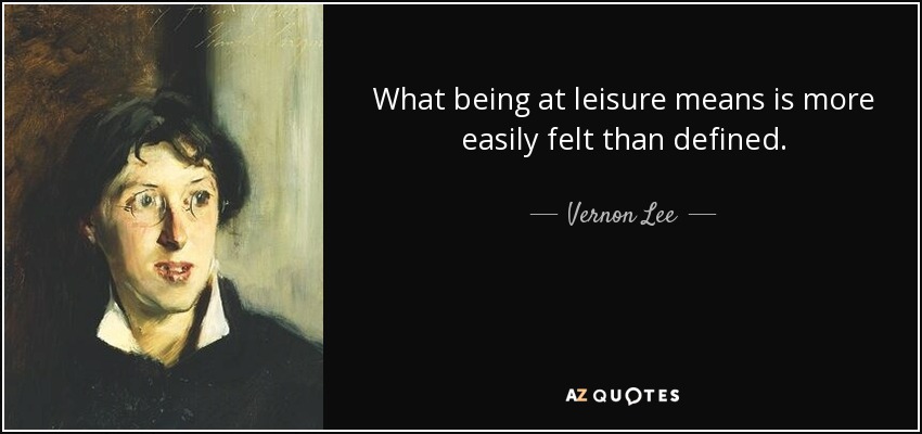 What being at leisure means is more easily felt than defined. - Vernon Lee