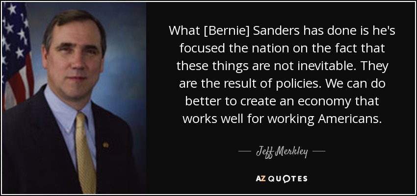 What [Bernie] Sanders has done is he's focused the nation on the fact that these things are not inevitable. They are the result of policies. We can do better to create an economy that works well for working Americans. - Jeff Merkley