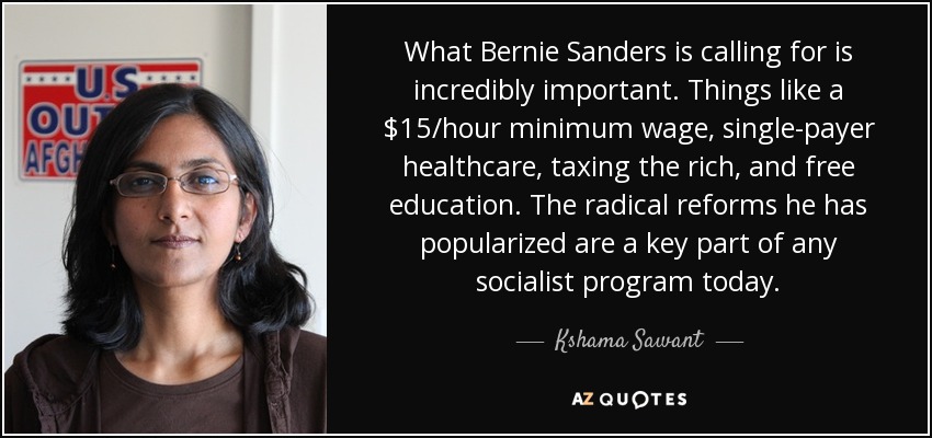 What Bernie Sanders is calling for is incredibly important. Things like a $15/hour minimum wage, single-payer healthcare, taxing the rich, and free education. The radical reforms he has popularized are a key part of any socialist program today. - Kshama Sawant