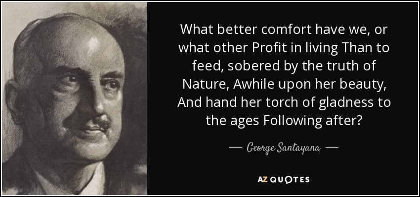 What better comfort have we, or what other Profit in living Than to feed, sobered by the truth of Nature, Awhile upon her beauty, And hand her torch of gladness to the ages Following after? - George Santayana