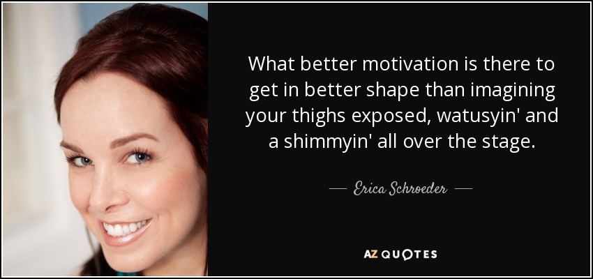 What better motivation is there to get in better shape than imagining your thighs exposed, watusyin' and a shimmyin' all over the stage. - Erica Schroeder
