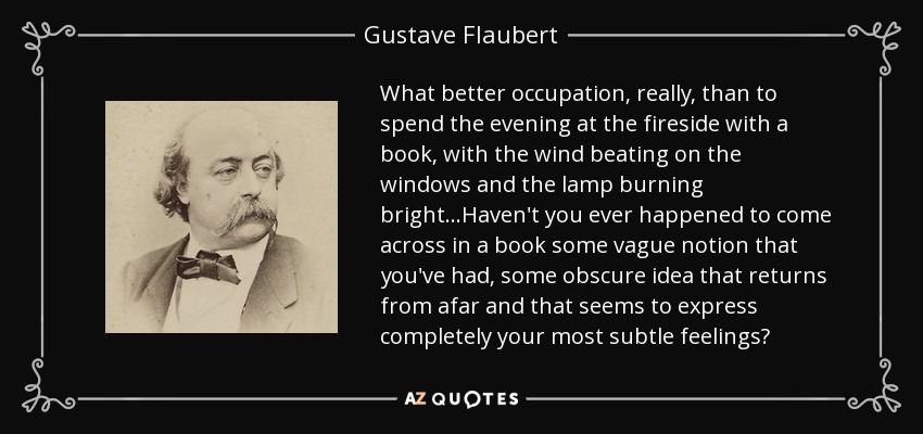 What better occupation, really, than to spend the evening at the fireside with a book, with the wind beating on the windows and the lamp burning bright...Haven't you ever happened to come across in a book some vague notion that you've had, some obscure idea that returns from afar and that seems to express completely your most subtle feelings? - Gustave Flaubert