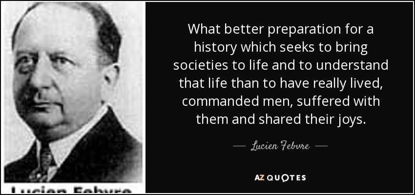 What better preparation for a history which seeks to bring societies to life and to understand that life than to have really lived, commanded men, suffered with them and shared their joys. - Lucien Febvre