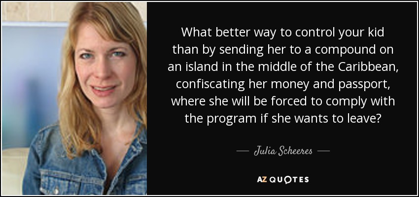 What better way to control your kid than by sending her to a compound on an island in the middle of the Caribbean, confiscating her money and passport, where she will be forced to comply with the program if she wants to leave? - Julia Scheeres