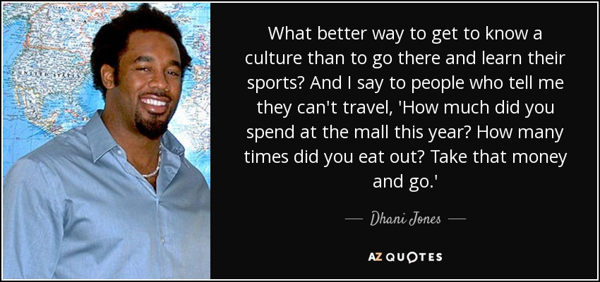 What better way to get to know a culture than to go there and learn their sports? And I say to people who tell me they can't travel, 'How much did you spend at the mall this year? How many times did you eat out? Take that money and go.' - Dhani Jones
