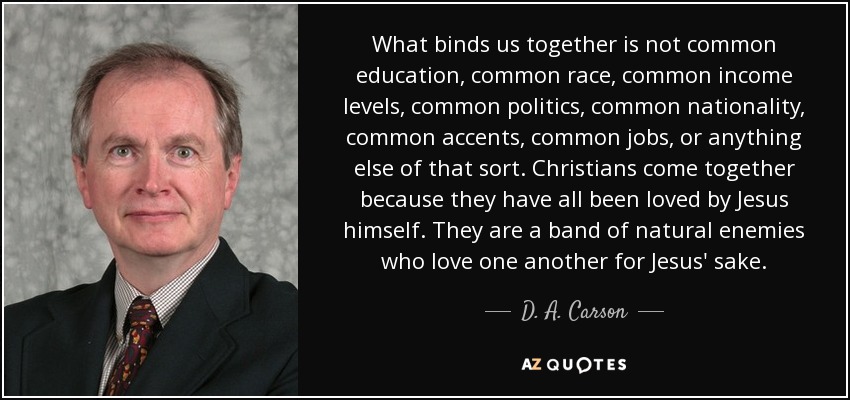 What binds us together is not common education, common race, common income levels, common politics, common nationality, common accents, common jobs, or anything else of that sort. Christians come together because they have all been loved by Jesus himself. They are a band of natural enemies who love one another for Jesus' sake. - D. A. Carson
