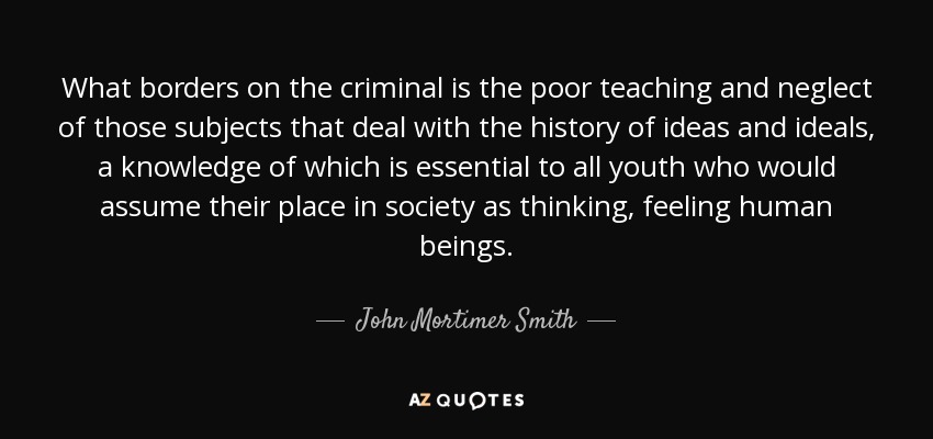 What borders on the criminal is the poor teaching and neglect of those subjects that deal with the history of ideas and ideals, a knowledge of which is essential to all youth who would assume their place in society as thinking, feeling human beings. - John Mortimer Smith