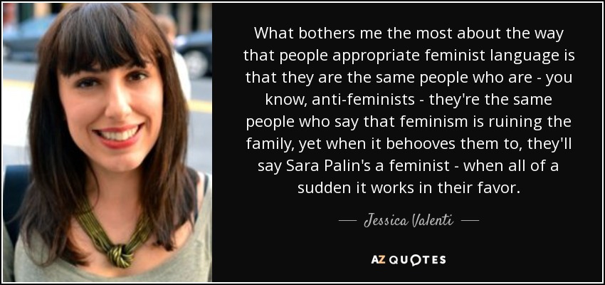 What bothers me the most about the way that people appropriate feminist language is that they are the same people who are - you know, anti-feminists - they're the same people who say that feminism is ruining the family, yet when it behooves them to, they'll say Sara Palin's a feminist - when all of a sudden it works in their favor. - Jessica Valenti